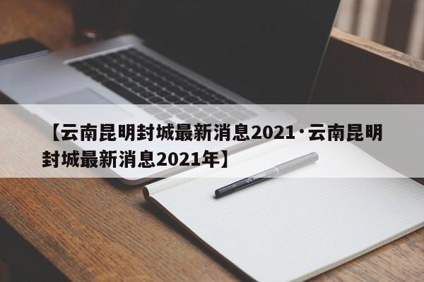 【云南昆明封城最新消息2021·云南昆明封城最新消息2021年】