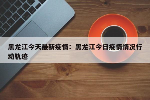 黑龙江今天最新疫情:黑龙江今日疫情情况行动轨迹