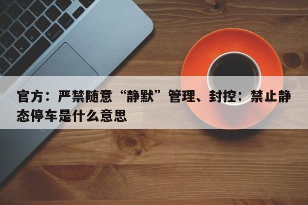 官方：严禁随意“静默”管理、封控：禁止静态停车是什么意思