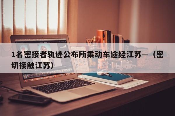 1名密接者轨迹公布所乘动车途经江苏—(密切接触江苏)