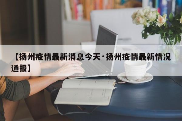【扬州疫情最新消息今天·扬州疫情最新情况通报】
