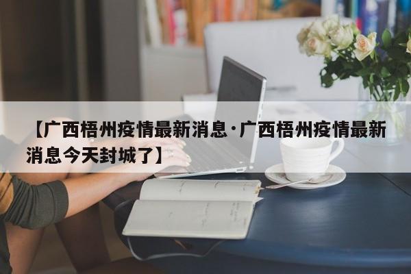 【广西梧州疫情最新消息·广西梧州疫情最新消息今天封城了】