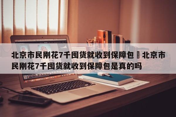 北京市民刚花7千囤货就收到保障包›北京市民刚花7千囤货就收到保障包是真的吗