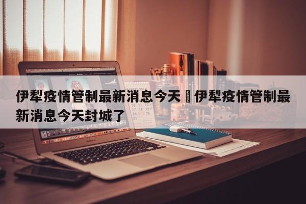 伊犁疫情管制最新消息今天›伊犁疫情管制最新消息今天封城了