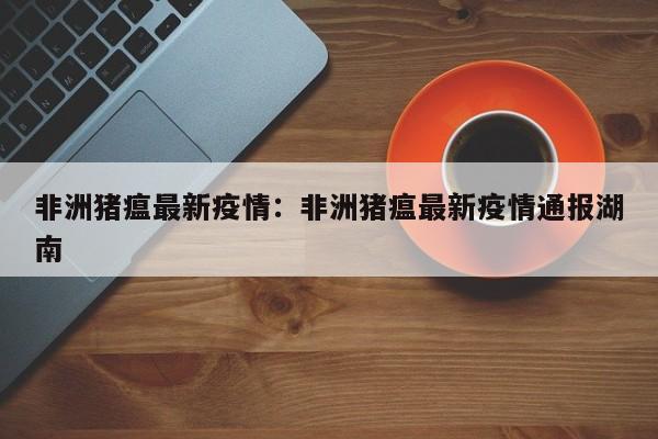 非洲猪瘟最新疫情:非洲猪瘟最新疫情通报湖南