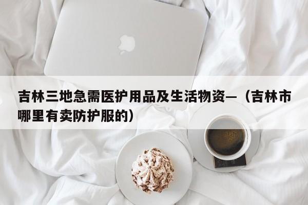 吉林三地急需医护用品及生活物资—(吉林市哪里有卖防护服的)