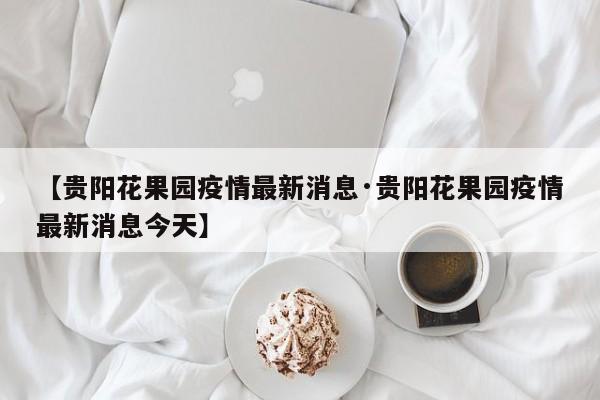 【贵阳花果园疫情最新消息·贵阳花果园疫情最新消息今天】