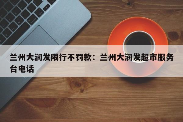 兰州大润发限行不罚款:兰州大润发超市服务台电话