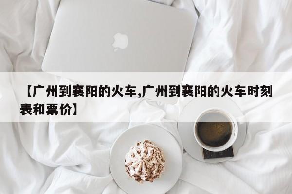 【广州到襄阳的火车,广州到襄阳的火车时刻表和票价】