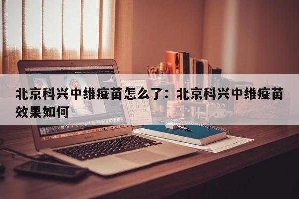 北京科兴中维疫苗怎么了:北京科兴中维疫苗效果如何