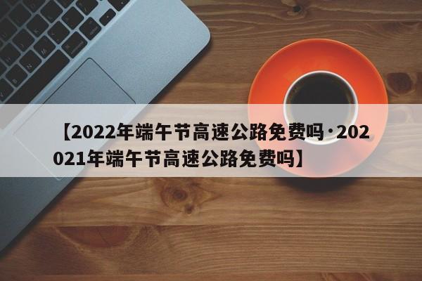 【2022年端午节高速公路免费吗·202021年端午节高速公路免费吗】