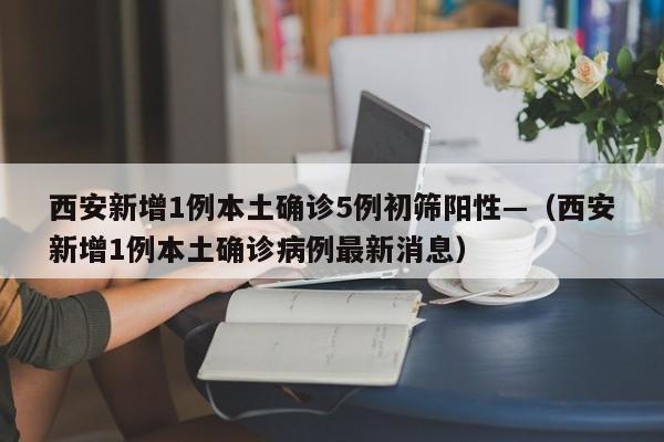 西安新增1例本土确诊5例初筛阳性—(西安新增1例本土确诊病例最新消息)