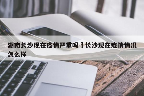 湖南长沙现在疫情严重吗›长沙现在疫情情况怎么样