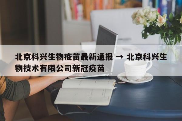 北京科兴生物疫苗最新通报 → 北京科兴生物技术有限公司新冠疫苗