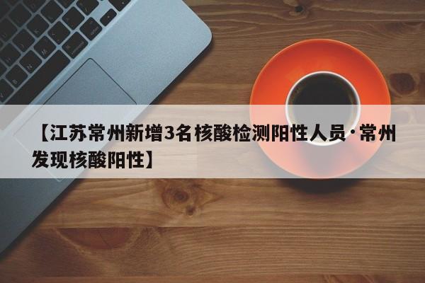 【江苏常州新增3名核酸检测阳性人员·常州发现核酸阳性】
