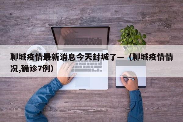 聊城疫情最新消息今天封城了—(聊城疫情情况,确诊7例)