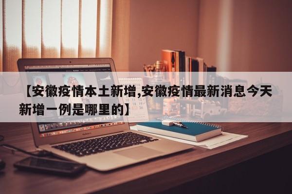 【安徽疫情本土新增,安徽疫情最新消息今天新增一例是哪里的】