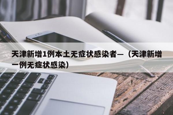 天津新增1例本土无症状感染者—(天津新增一例无症状感染)