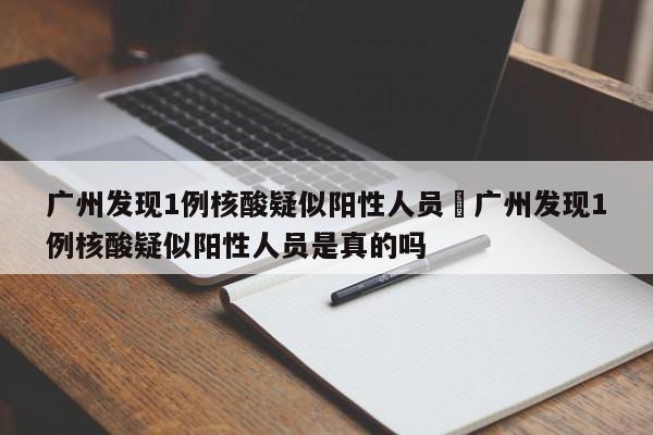 广州发现1例核酸疑似阳性人员›广州发现1例核酸疑似阳性人员是真的吗