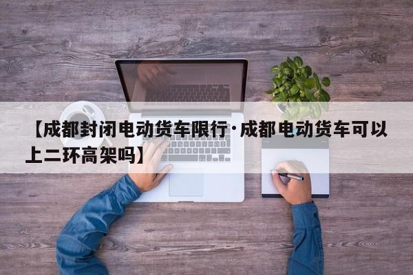 【成都封闭电动货车限行·成都电动货车可以上二环高架吗】