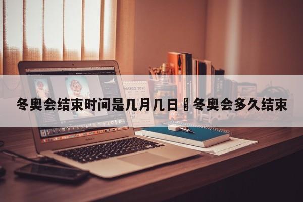 冬奥会结束时间是几月几日›冬奥会多久结束