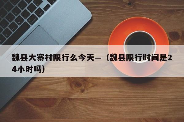 魏县大寨村限行么今天—(魏县限行时间是24小时吗)