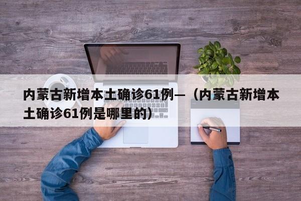 内蒙古新增本土确诊61例—(内蒙古新增本土确诊61例是哪里的)