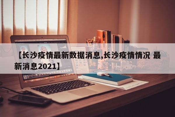 【长沙疫情最新数据消息,长沙疫情情况 最新消息2021】