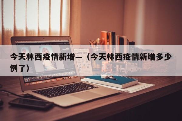 今天林西疫情新增—(今天林西疫情新增多少例了)