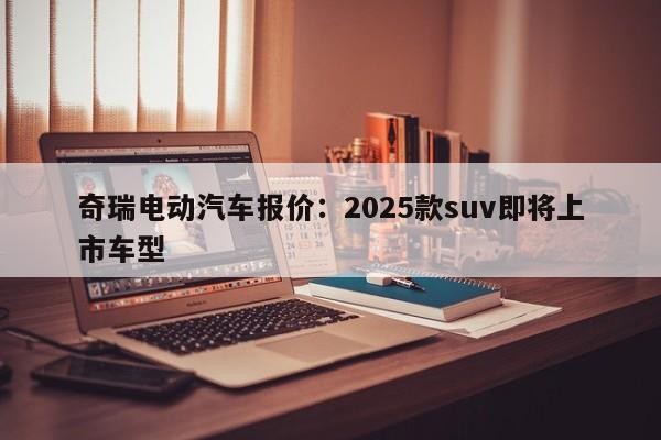 奇瑞电动汽车报价：2025款suv即将上市车型