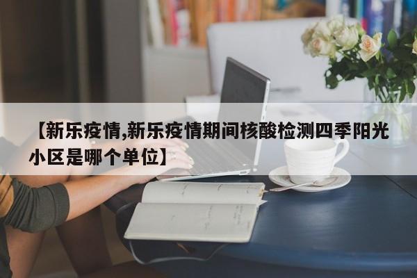 【新乐疫情,新乐疫情期间核酸检测四季阳光小区是哪个单位】