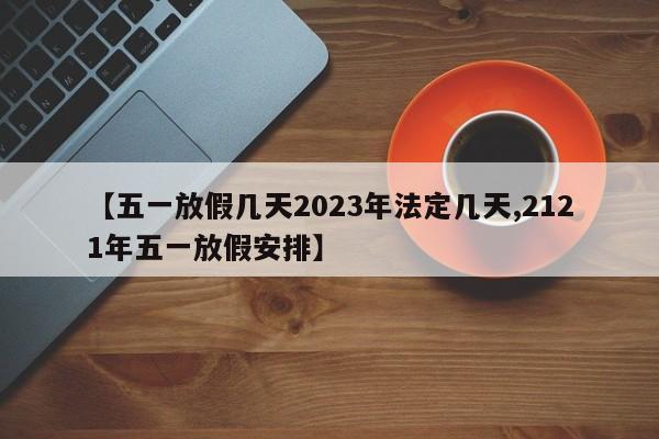 【五一放假几天2023年法定几天,2121年五一放假安排】