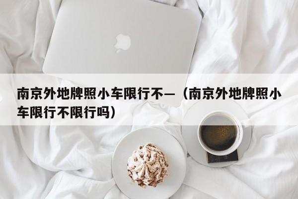 南京外地牌照小车限行不—(南京外地牌照小车限行不限行吗)