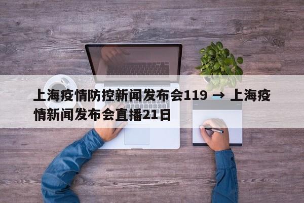 上海疫情防控新闻发布会119 → 上海疫情新闻发布会直播21日