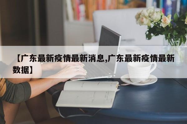【广东最新疫情最新消息,广东最新疫情最新数据】
