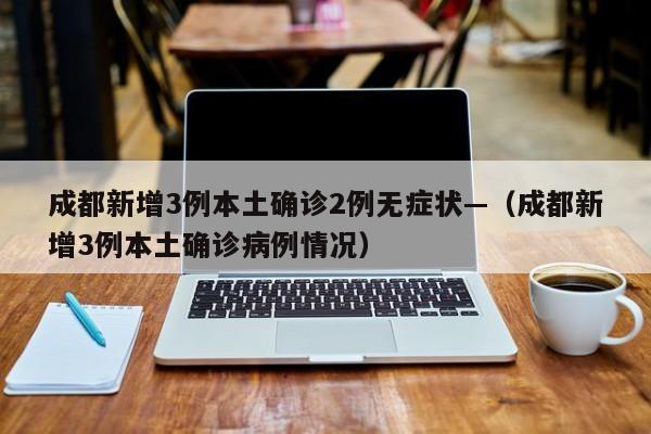 成都新增3例本土确诊2例无症状—(成都新增3例本土确诊病例情况)