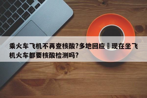 乘火车飞机不再查核酸?多地回应›现在坐飞机火车都要核酸检测吗?