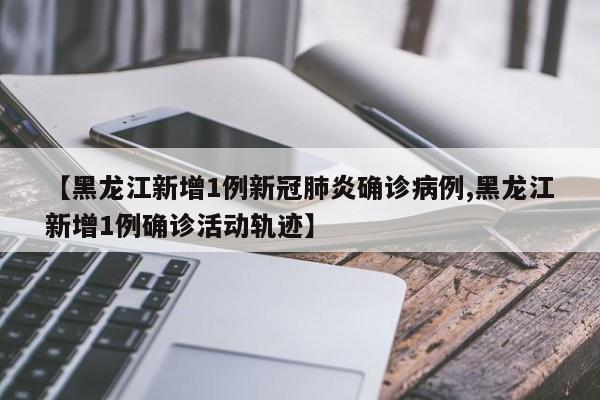 【黑龙江新增1例新冠肺炎确诊病例,黑龙江新增1例确诊活动轨迹】