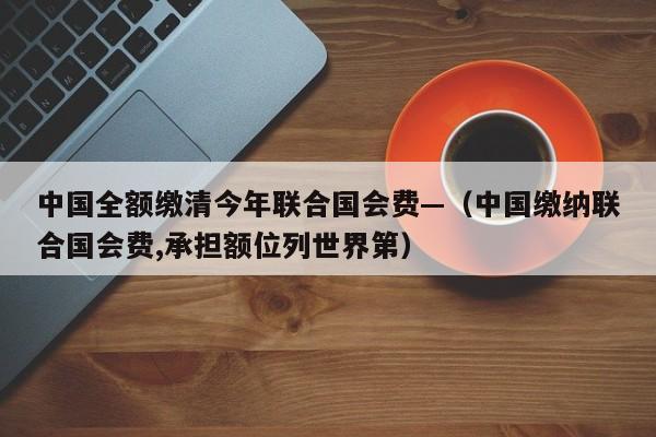 中国全额缴清今年联合国会费—(中国缴纳联合国会费,承担额位列世界第)