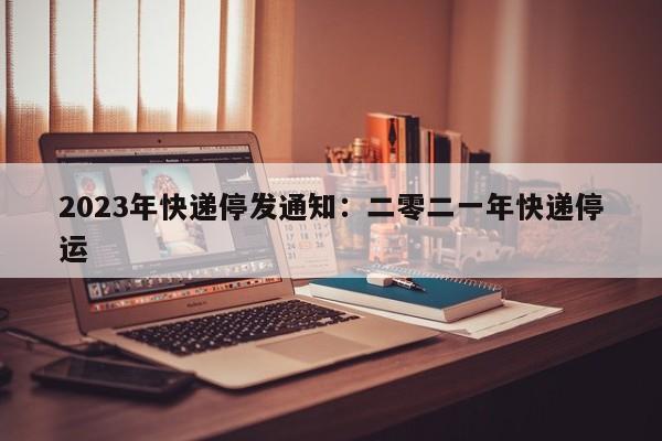 2023年快递停发通知：二零二一年快递停运