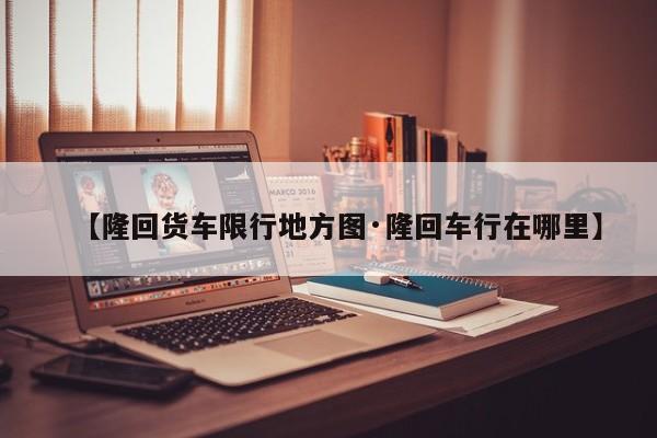 【隆回货车限行地方图·隆回车行在哪里】