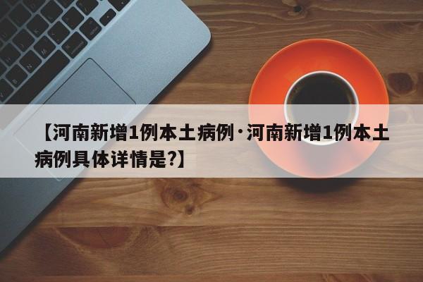【河南新增1例本土病例·河南新增1例本土病例具体详情是?】