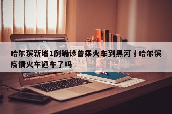 哈尔滨新增1例确诊曾乘火车到黑河›哈尔滨疫情火车通车了吗