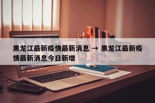 黑龙江最新疫情最新消息 → 黑龙江最新疫情最新消息今日新增