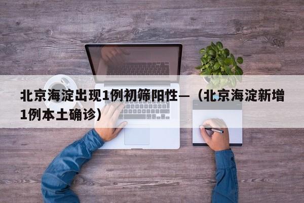 北京海淀出现1例初筛阳性—(北京海淀新增1例本土确诊)