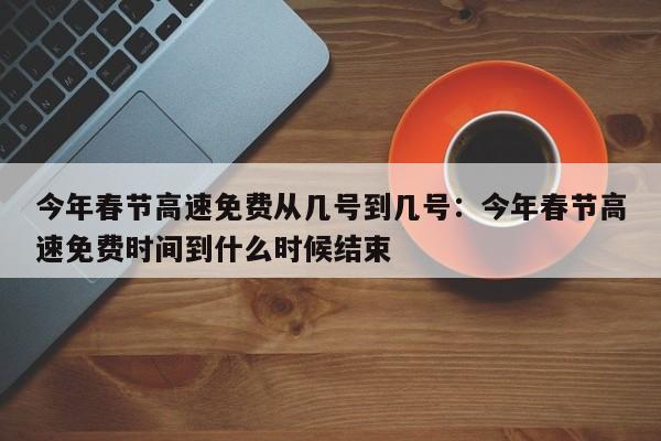 今年春节高速免费从几号到几号：今年春节高速免费时间到什么时候结束
