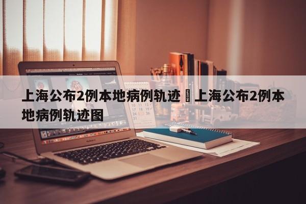 上海公布2例本地病例轨迹›上海公布2例本地病例轨迹图
