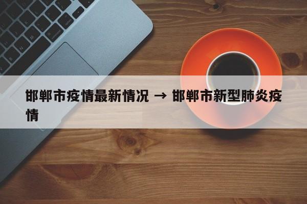 邯郸市疫情最新情况 → 邯郸市新型肺炎疫情