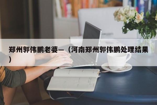 郑州郭伟鹏老婆—(河南郑州郭伟鹏处理结果)