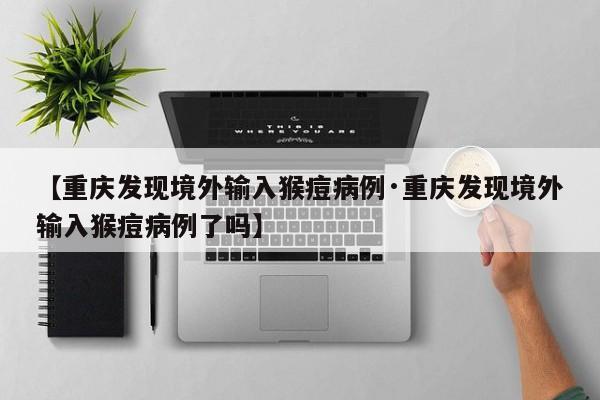 【重庆发现境外输入猴痘病例·重庆发现境外输入猴痘病例了吗】